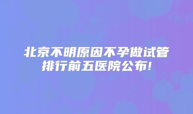 北京不明原因不孕做试管排行前五医院公布!