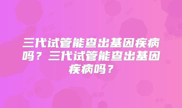 三代试管能查出基因疾病吗？三代试管能查出基因疾病吗？