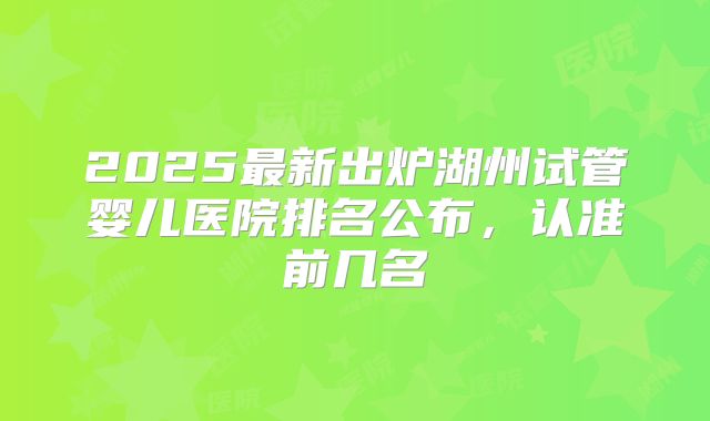 2025最新出炉湖州试管婴儿医院排名公布,认准前几名