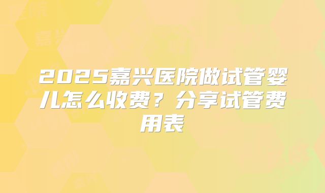 2025嘉兴医院做试管婴儿怎么收费?分享试管费用表