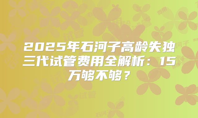 2025年石河子高龄失独三代试管费用全解析：15万够不够？