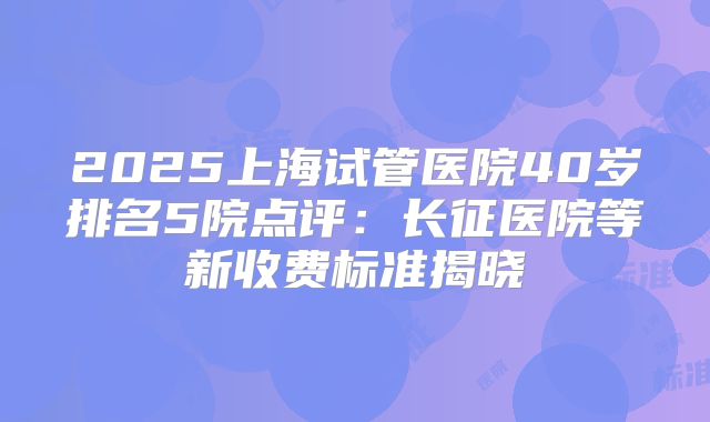 2025上海试管医院40岁排名5院点评：长征医院等新收费标准揭晓