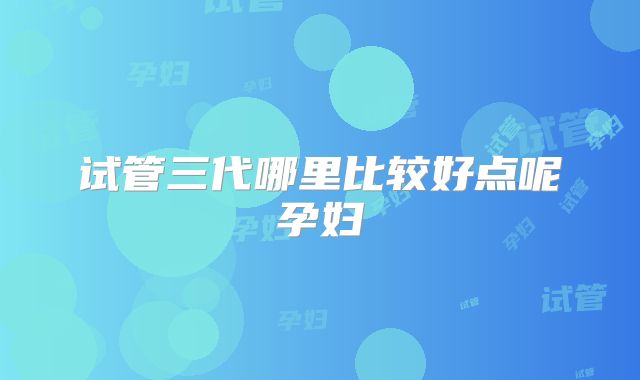 试管三代哪里比较好点呢孕妇