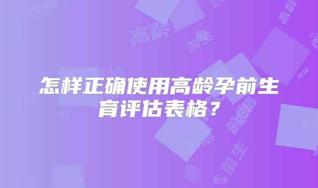 怎样正确使用高龄孕前生育评估表格？