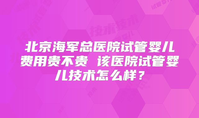 北京海军总医院试管婴儿费用贵不贵 该医院试管婴儿技术怎么样？