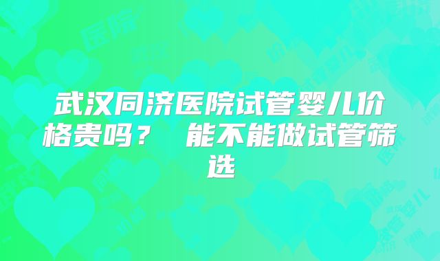 武汉同济医院试管婴儿价格贵吗？ 能不能做试管筛选