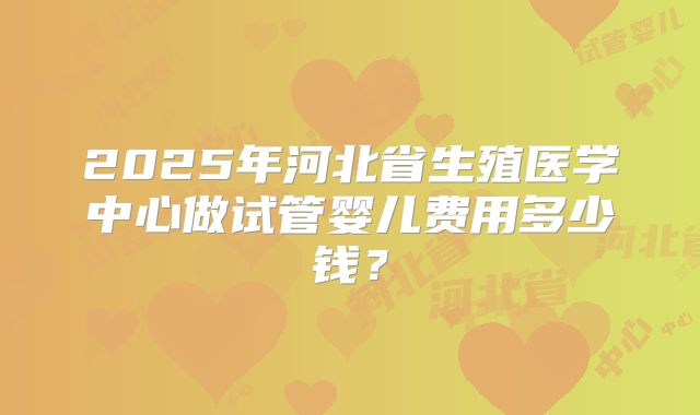 2025年河北省生殖医学中心做试管婴儿费用多少钱？