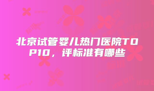 北京试管婴儿热门医院TOP10，评标准有哪些