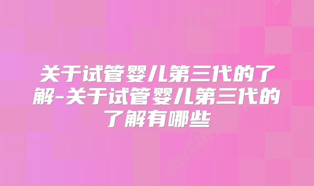 关于试管婴儿第三代的了解-关于试管婴儿第三代的了解有哪些