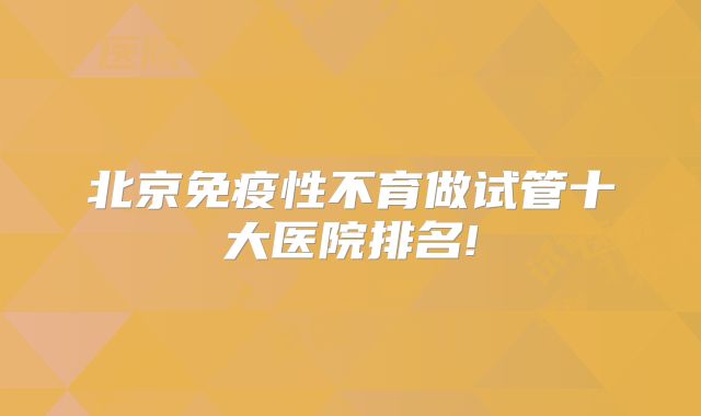 北京免疫性不育做试管十大医院排名!