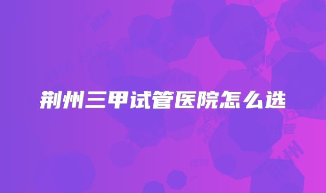 荆州三甲试管医院怎么选