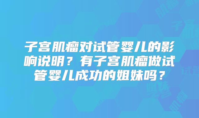 子宫肌瘤对试管婴儿的影响说明?有子宫肌瘤做试管婴儿成功的姐妹吗?