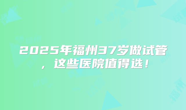 2025年福州37岁做试管,这些医院值得选!