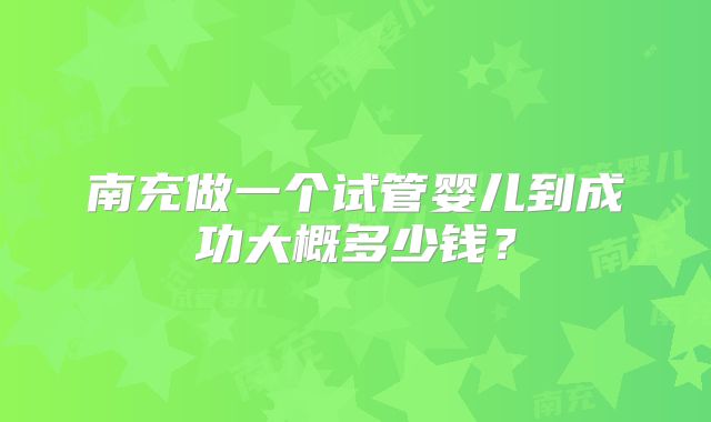 南充做一个试管婴儿到成功大概多少钱？
