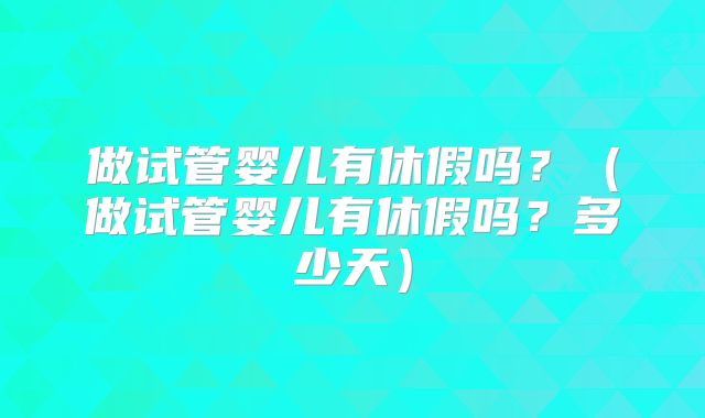 做试管婴儿有休假吗?(做试管婴儿有休假吗?多少天)