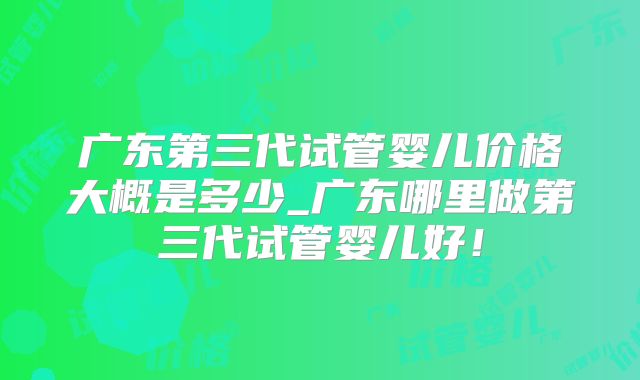 广东第三代试管婴儿价格大概是多少_广东哪里做第三代试管婴儿好！