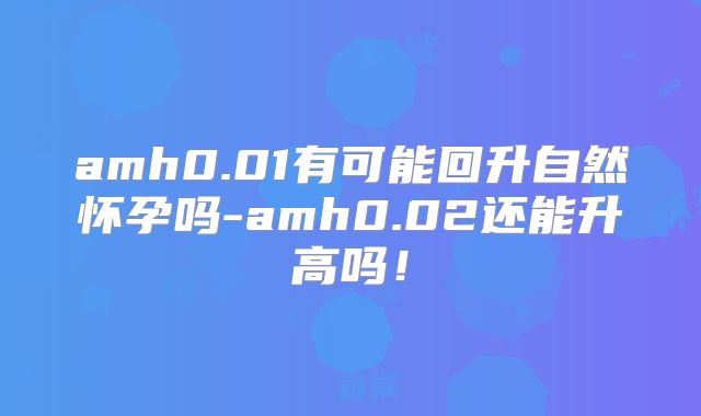 amh0.01有可能回升自然怀孕吗-amh0.02还能升高吗！