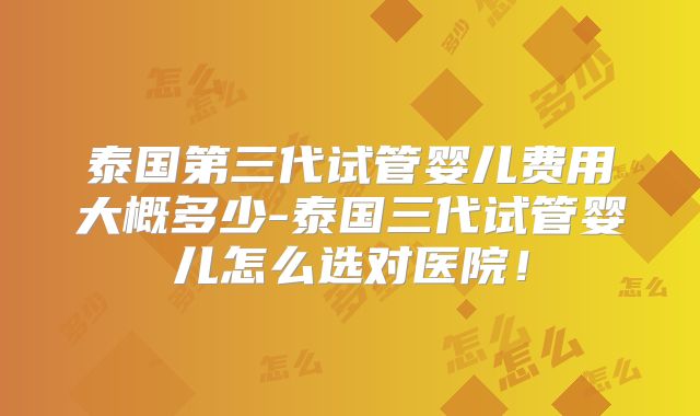 泰国第三代试管婴儿费用大概多少-泰国三代试管婴儿怎么选对医院！