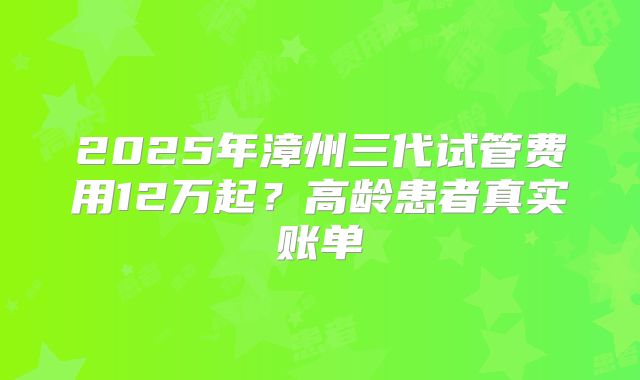 2025年漳州三代试管费用12万起？高龄患者真实账单