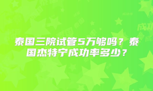 泰国三院试管5万够吗？泰国杰特宁成功率多少？