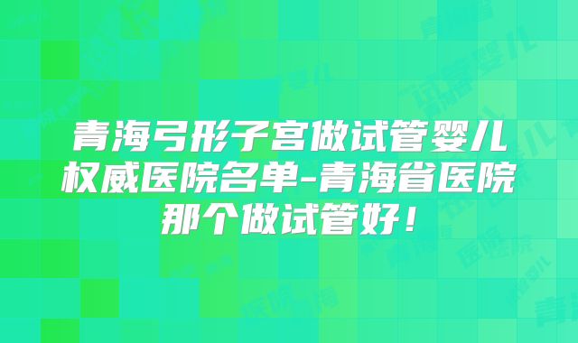 青海弓形子宫做试管婴儿权威医院名单-青海省医院那个做试管好！