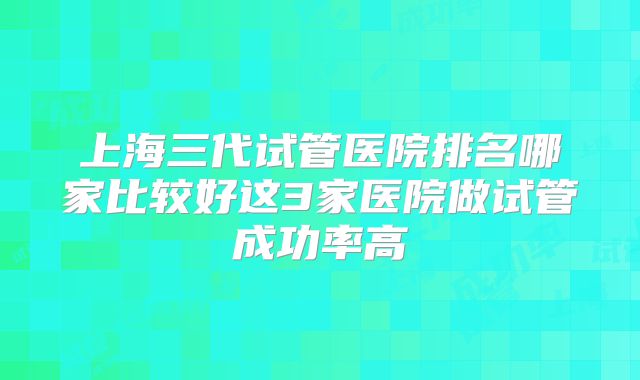 上海三代试管医院排名哪家比较好这3家医院做试管成功率高