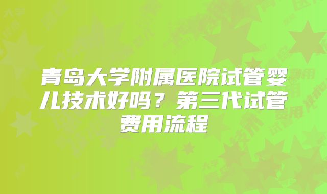 青岛大学附属医院试管婴儿技术好吗？第三代试管费用流程