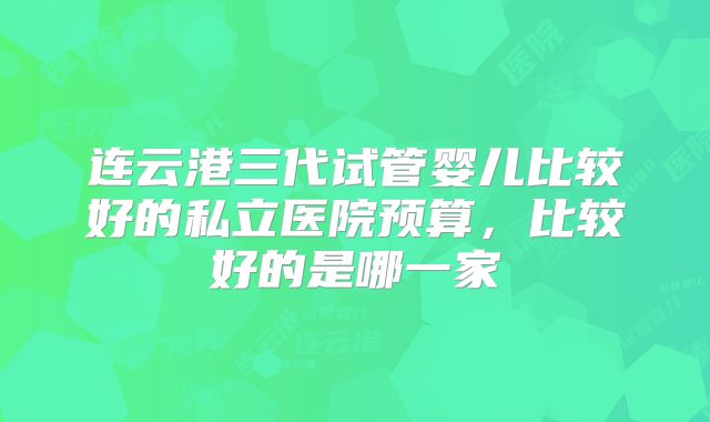 连云港三代试管婴儿比较好的私立医院预算，比较好的是哪一家