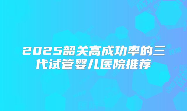 2025韶关高成功率的三代试管婴儿医院推荐