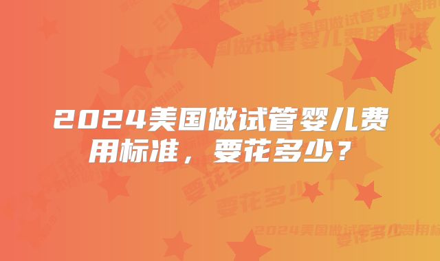 2024美国做试管婴儿费用标准，要花多少？