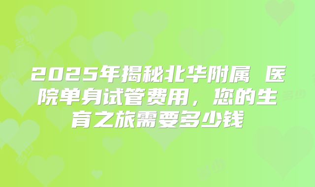 2025年揭秘北华附属 医院单身试管费用，您的生育之旅需要多少钱