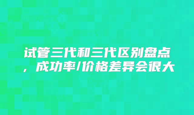 试管三代和三代区别盘点，成功率/价格差异会很大
