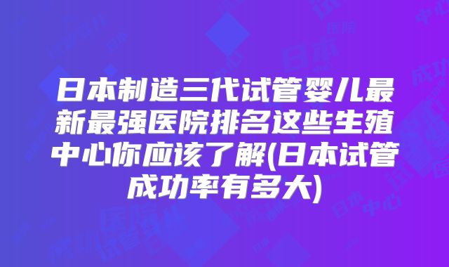 日本制造三代试管婴儿最新最强医院排名这些生殖中心你应该了解(日本试管成功率有多大)