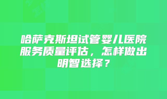 哈萨克斯坦试管婴儿医院服务质量评估，怎样做出明智选择？