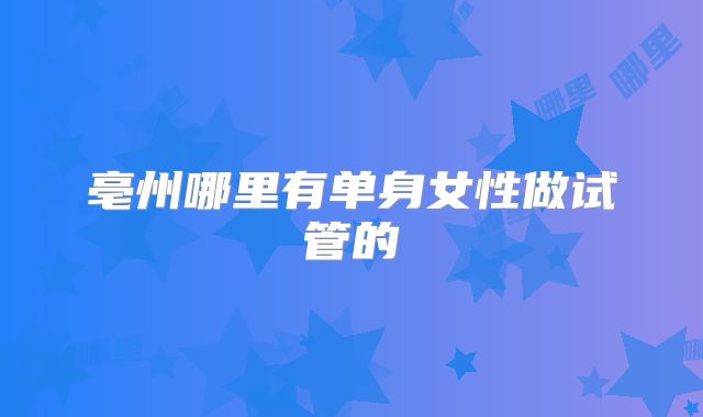 亳州哪里有单身女性做试管的