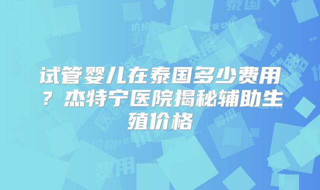 试管婴儿在泰国多少费用？杰特宁医院揭秘辅助生殖价格