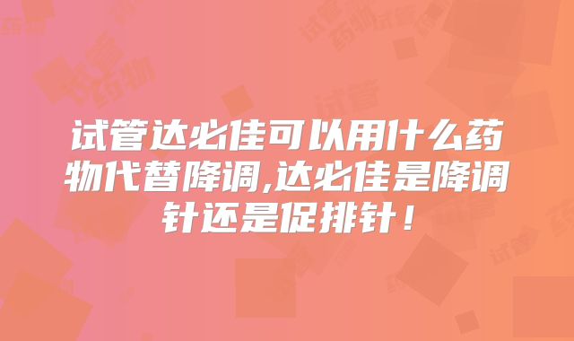 试管达必佳可以用什么药物代替降调,达必佳是降调针还是促排针！