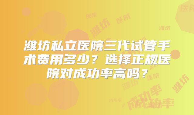 潍坊私立医院三代试管手术费用多少？选择正规医院对成功率高吗？