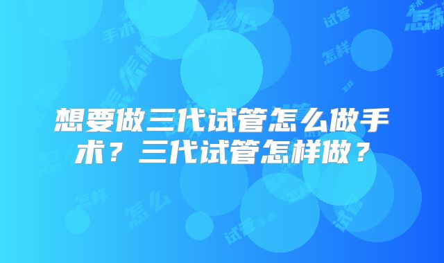 想要做三代试管怎么做手术?三代试管怎样做?