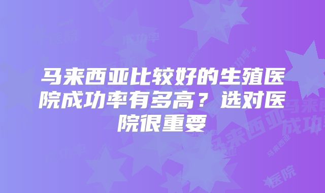 马来西亚比较好的生殖医院成功率有多高?选对医院很重要