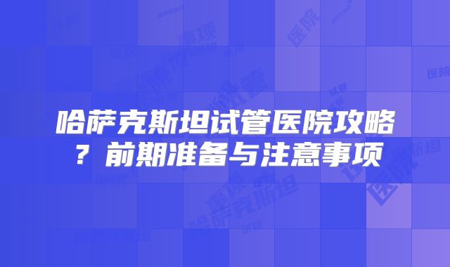 哈萨克斯坦试管医院攻略?前期准备与注意事项