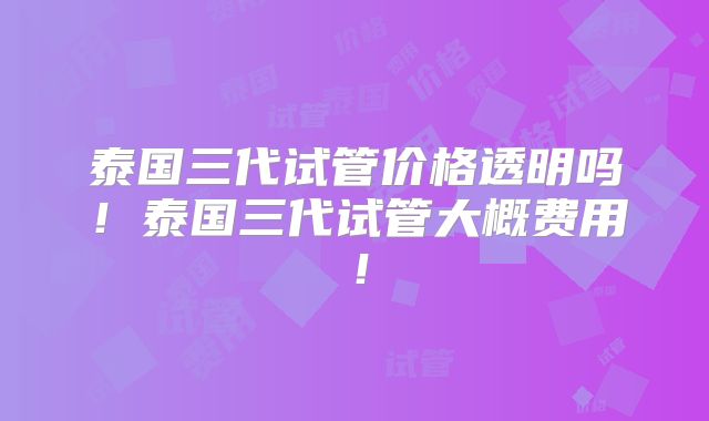 泰国三代试管价格透明吗！泰国三代试管大概费用！