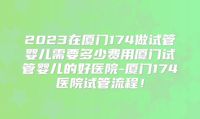 2023在厦门174做试管婴儿需要多少费用厦门试管婴儿的好医院-厦门174医院试管流程！