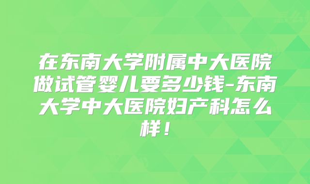 在东南大学附属中大医院做试管婴儿要多少钱-东南大学中大医院妇产科怎么样！
