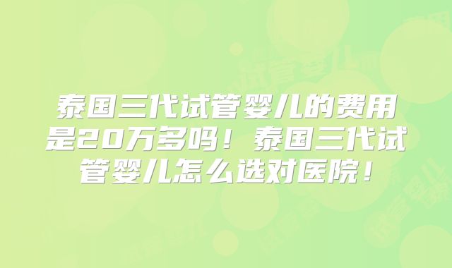 泰国三代试管婴儿的费用是20万多吗!泰国三代试管婴儿怎么选对医院!