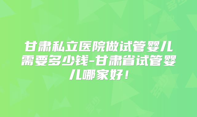 甘肃私立医院做试管婴儿需要多少钱-甘肃省试管婴儿哪家好!