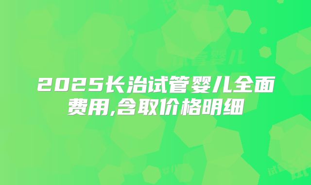 2025长治试管婴儿全面费用,含取价格明细