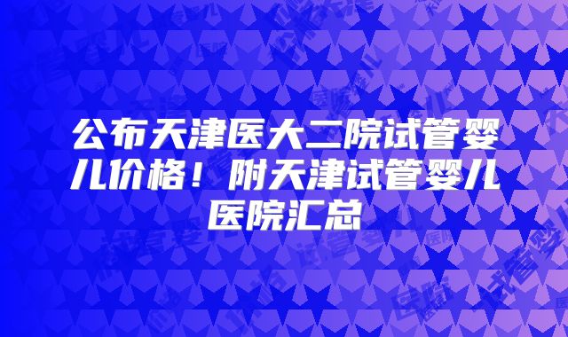 公布天津医大二院试管婴儿价格！附天津试管婴儿医院汇总