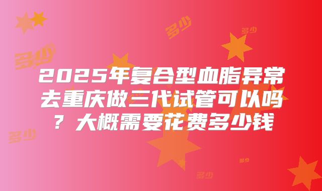 2025年复合型血脂异常去重庆做三代试管可以吗？大概需要花费多少钱