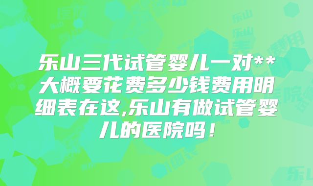 乐山三代试管婴儿一对**大概要花费多少钱费用明细表在这,乐山有做试管婴儿的医院吗！